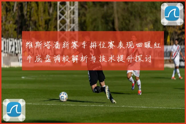 维斯塔潘新赛季排位赛表现回暖红牛底盘调校解析与技术提升探讨