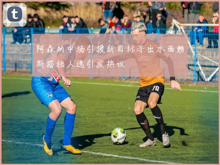 阿森纳中场引援新目标浮出水面赖斯搭档人选引发热议