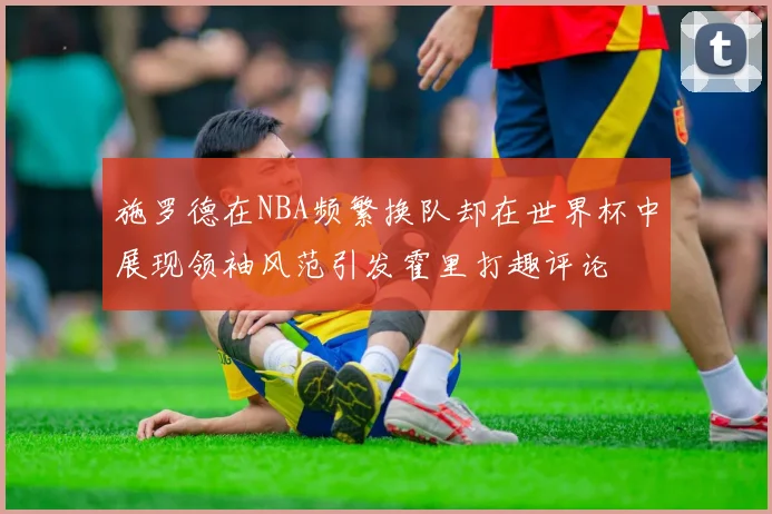 施罗德在NBA频繁换队却在世界杯中展现领袖风范引发霍里打趣评论