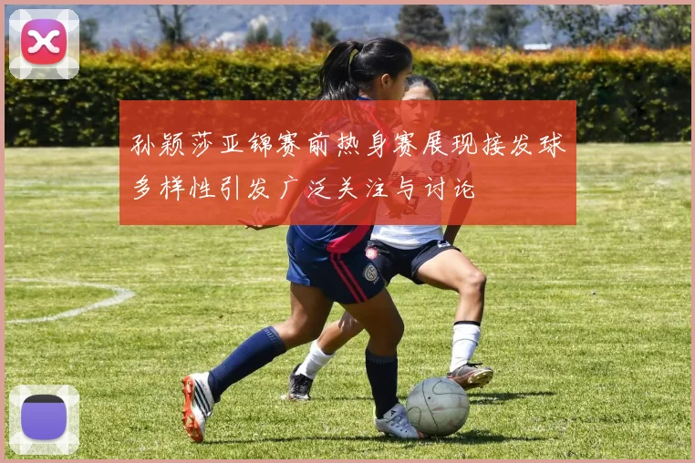 孙颖莎亚锦赛前热身赛展现接发球多样性引发广泛关注与讨论