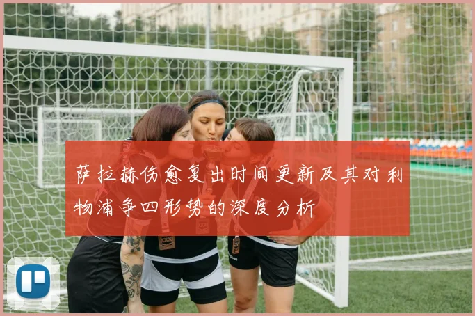 萨拉赫伤愈复出时间更新及其对利物浦争四形势的深度分析