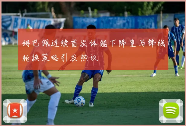 姆巴佩连续首发体能下降皇马锋线轮换策略引发热议