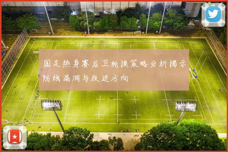 国足热身赛后卫轮换策略分析揭示防线漏洞与改进方向