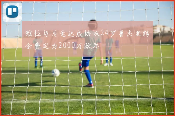 维拉与马竞达成协议24岁鲁杰里转会费定为2000万欧元