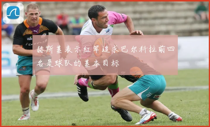 赫斯基表示红军追求巴尔科拉前四名是球队的基本目标