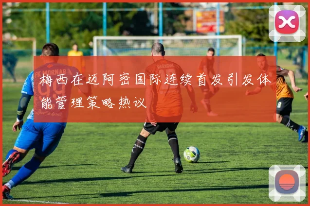 梅西在迈阿密国际连续首发引发体能管理策略热议