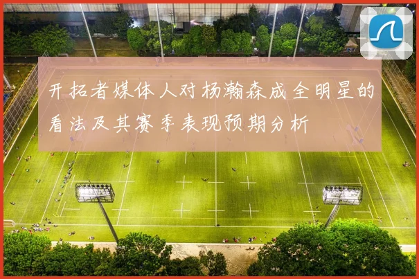 开拓者媒体人对杨瀚森成全明星的看法及其赛季表现预期分析